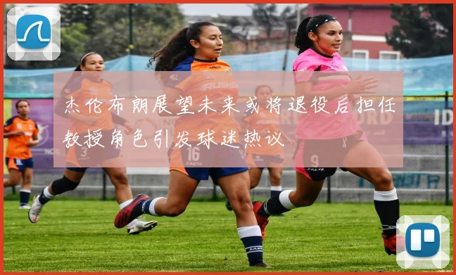 杰伦布朗展望未来或将退役后担任教授角色引发球迷热议