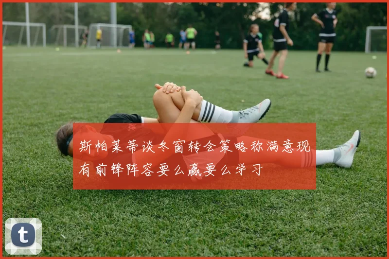 斯帕莱蒂谈冬窗转会策略称满意现有前锋阵容要么赢要么学习