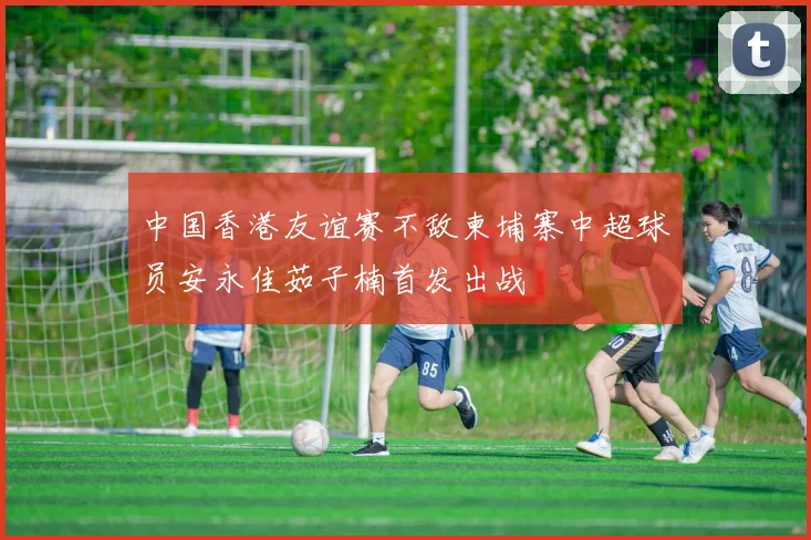 中国香港友谊赛不敌柬埔寨中超球员安永佳茹子楠首发出战