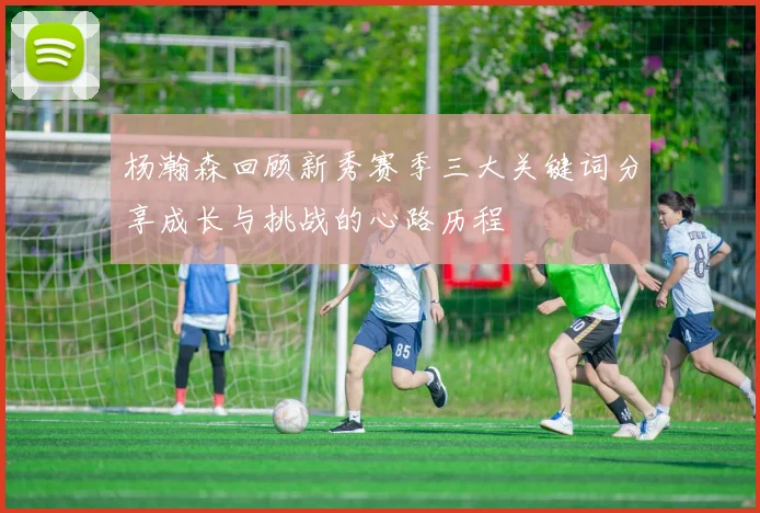 杨瀚森回顾新秀赛季三大关键词分享成长与挑战的心路历程