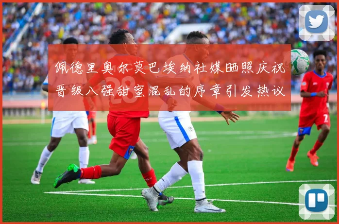 佩德里奥尔莫巴埃纳社媒晒照庆祝晋级八强甜蜜混乱的序章引发热议