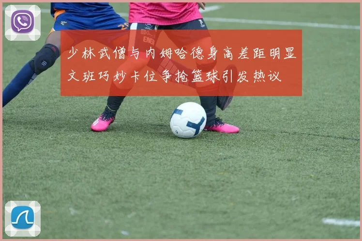 少林武僧与内姆哈德身高差距明显文班巧妙卡位争抢篮球引发热议