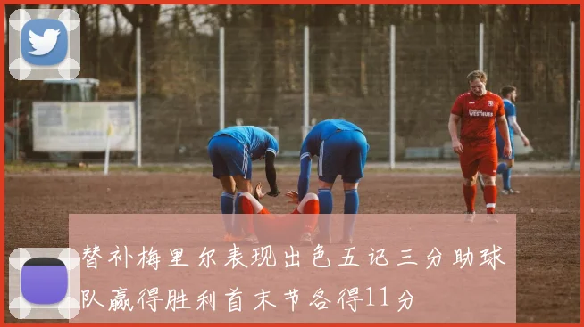 替补梅里尔表现出色五记三分助球队赢得胜利首末节各得11分