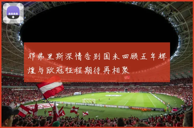 邓弗里斯深情告别国米回顾五年辉煌与欧冠征程期待再相聚