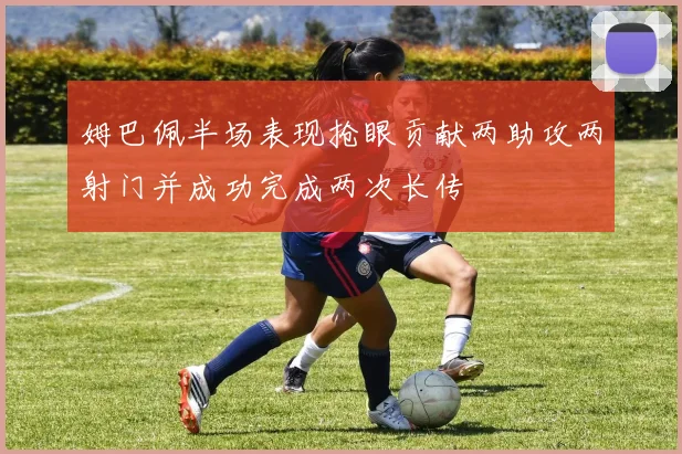 姆巴佩半场表现抢眼贡献两助攻两射门并成功完成两次长传