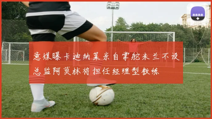 意媒曝卡迪纳莱亲自掌舵米兰不设总监阿莫林将担任经理型教练