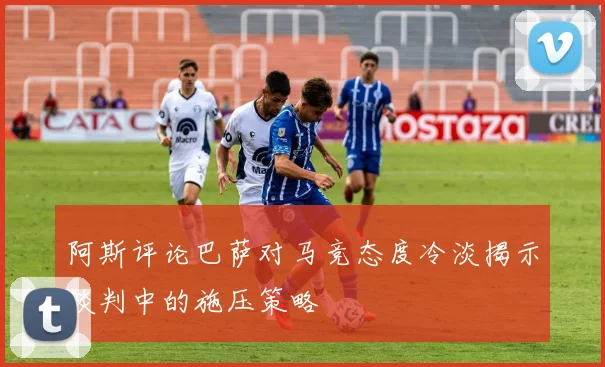 阿斯评论巴萨对马竞态度冷淡揭示谈判中的施压策略