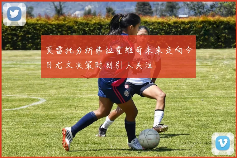 莫雷托分析弗拉霍维奇未来走向今日尤文决策时刻引人关注
