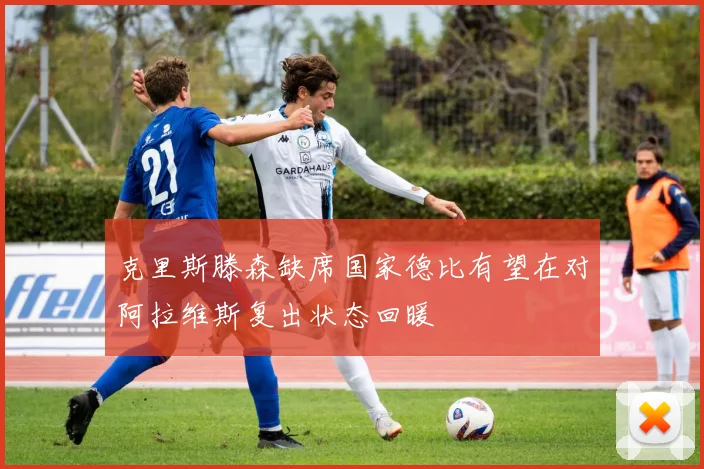 克里斯滕森缺席国家德比有望在对阿拉维斯复出状态回暖