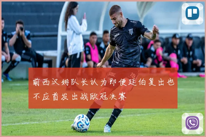 前西汉姆队长认为即便廷伯复出也不应首发出战欧冠决赛