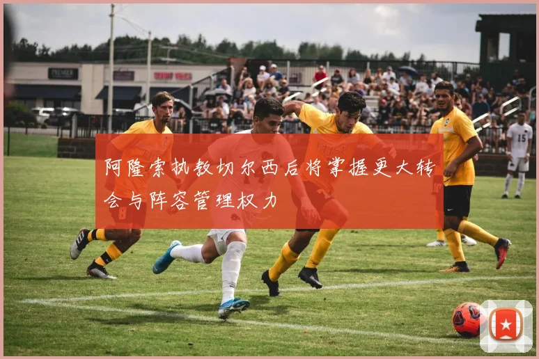 阿隆索执教切尔西后将掌握更大转会与阵容管理权力