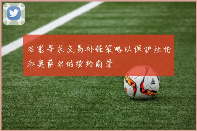 活塞寻求交易补强策略以保护杜伦和奥萨尔的续约前景