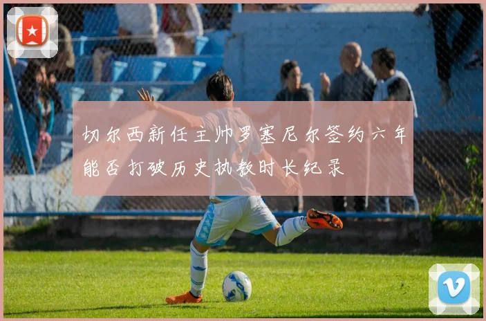 切尔西新任主帅罗塞尼尔签约六年能否打破历史执教时长纪录