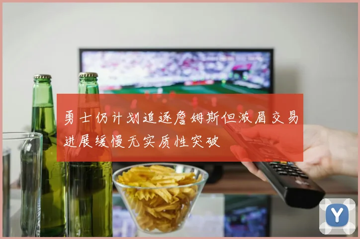 勇士仍计划追逐詹姆斯但浓眉交易进展缓慢无实质性突破