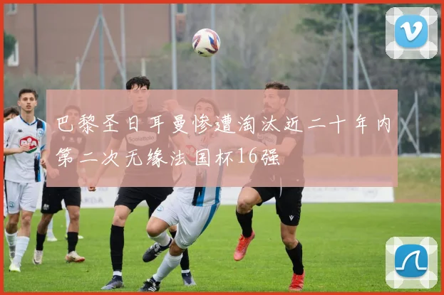 巴黎圣日耳曼惨遭淘汰近二十年内第二次无缘法国杯16强