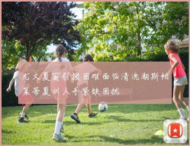 尤文夏窗引援困难面临清洗潮斯帕莱蒂夏训人手紧缺困扰