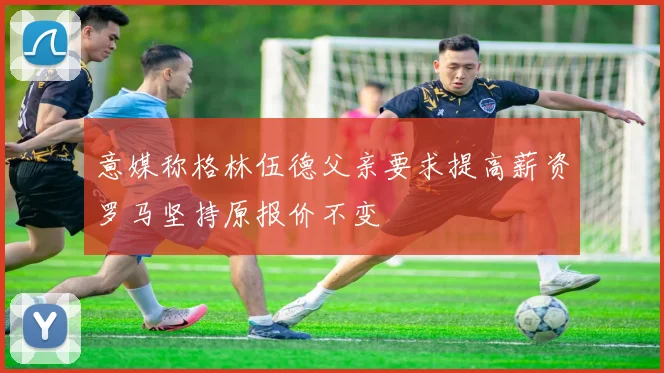 意媒称格林伍德父亲要求提高薪资罗马坚持原报价不变
