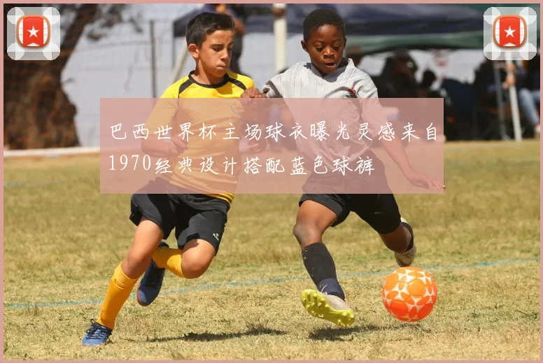 巴西世界杯主场球衣曝光灵感来自1970经典设计搭配蓝色球裤